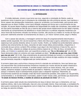 OS ENSINAMENTOS DE JESUS E A TRADIÇÃO ESOTÉRICA CRISTÃ
AS CHAVES QUE ABREM O REINO DOS CÉUS NA TERRA
I. INTRODUÇÃO
O cristão dedicado, sincero e que toma sua cruz, seguindo a orientação do Mestre, pode se
questionar como é possível que o entusiasmo da cristandade dos três primeiros séculos, que manteve o
fervor apesar das perseguições implacáveis, possa ter arrefecido e se transformado, para grande parte
daqueles que se dizem cristãos, numa mera afiliação religiosa pró-forma sem o envolvimento de seu
coração. As causas dessa mudança qualitativa da religiosidade do cristão são complexas, mas podem ser
em boa parte imputadas ao fato de que a maioria das igrejas atuais distanciaram-se dos ideais originais,
retornando ao comportamento de obediência a rituais externos e a práticas religiosas mecânicas que
Jesus havia tão duramente criticado nos fariseus e levitas. São poucos os cristãos no mundo de hoje que
procuram realmente entender os ensinamentos de Jesus e, um menor número ainda, seguir o Mestre.
Com o passar dos séculos, a mensagem central de Jesus foi progressivamente desvirtuada e
acabou sendo esquecida. Em vez de buscarmos o Reino dos Céus aqui e agora, colocamos a nossa
esperança num paraíso distante, talvez no outro mundo. Porém, se meditarmos profundamente sobre a
essência dos ensinamentos de Jesus, deixando de lado nossas idéias preconcebidas, chegaremos à
conclusão de que somos o próprio filho pródigo e que algum dia retornaremos à Casa do Pai, que é o
Reino dos Céus, voltando ao estágio de pureza prístina original de um Filho de Deus, tornando-nos,
então, um Cristo[1] e podendo dizer, por experiência própria, que “Eu e o Pai somos um” (Jo 10:30).
Paulo demonstra estar em sintonia com essa realidade ao dizer: “Já não sou eu que vivo, mas é Cristo
que vive em mim” (Gl 2:20). Esse entendimento do potencial ilimitado do homem e o conhecimento da
herança divina podem ser obtidos por meio do estudo e da vivência do lado esotérico de nossa tradição,
que permaneceu esqucido e negligenciado por tantos séculos.
O primeiro passo para usufruirmos a herança divina é a decisão de reivindicá-la. Para isso temos que
nos desvencilhar dos condicionamentos limitativos impostos por muitos séculos de apatia intelectual e
de ausência do exercício da vontade. A verdade sempre esteve ao nosso alcance, mas, por várias
razões, deixamos escapar a oportunidade de percebê-la. Podemos, no entanto, reverter esta situação
porque o momento atual é extremamente propício para o despertar espiritual. Felizmente, os
ensinamentos esotéricos da tradição cristã não foram totalmente perdidos. Eles podem ser recuperados,
compreendidos e, se devidamente vivenciados, podem mudar nossas vidas, permitindo que alcancemos
“O estado de Homem Perfeito, a medida da estatura da plenitude de Cristo” (Ef 4:13).
O primeiro passo neste estudo dos ensinamentos de Jesus é deixar claro que o cristianismo, em sua
essência última, não é uma instituição, mas sim uma convicção interior. Essa convicção, a verdadeira fé,
deve guiar a conduta de seus seguidores rumo à meta final, o Reino, deixando um rastro de boas obras
ao longo do caminho trilhado.
 