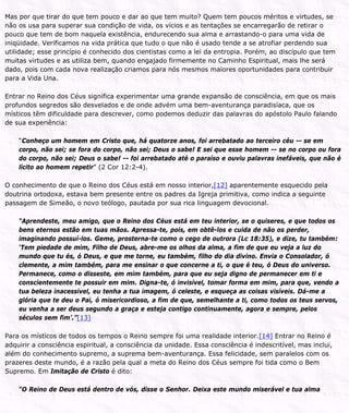 Mas por que tirar do que tem pouco e dar ao que tem muito? Quem tem poucos méritos e virtudes, se
não os usa para superar sua condição de vida, os vícios e as tentações se encarregarão de retirar o
pouco que tem de bom naquela existência, endurecendo sua alma e arrastando-o para uma vida de
iniqüidade. Verificamos na vida prática que tudo o que não é usado tende a se atrofiar perdendo sua
utilidade; esse princípio é conhecido dos cientistas como a lei da entropia. Porém, ao discípulo que tem
muitas virtudes e as utiliza bem, quando engajado firmemente no Caminho Espiritual, mais lhe será
dado, pois com cada nova realização criamos para nós mesmos maiores oportunidades para contribuir
para a Vida Una.
Entrar no Reino dos Céus significa experimentar uma grande expansão de consciência, em que os mais
profundos segredos são desvelados e de onde advém uma bem-aventurança paradisíaca, que os
místicos têm dificuldade para descrever, como podemos deduzir das palavras do apóstolo Paulo falando
de sua experiência:
“Conheço um homem em Cristo que, há quatorze anos, foi arrebatado ao terceiro céu -- se em
corpo, não sei; se fora do corpo, não sei; Deus o sabe! E sei que esse homem -- se no corpo ou fora
do corpo, não sei; Deus o sabe! -- foi arrebatado até o paraíso e ouviu palavras inefáveis, que não é
lícito ao homem repetir” (2 Cor 12:2-4).
O conhecimento de que o Reino dos Céus está em nosso interior,[12] aparentemente esquecido pela
doutrina ortodoxa, estava bem presente entre os padres da Igreja primitiva, como indica a seguinte
passagem de Simeão, o novo teólogo, pautada por sua rica linguagem devocional.
“Aprendeste, meu amigo, que o Reino dos Céus está em teu interior, se o quiseres, e que todos os
bens eternos estão em tuas mãos. Apressa-te, pois, em obtê-los e cuida de não os perder,
imaginando possuí-los. Geme, prosterna-te como o cego de outrora (Lc 18:35), e dize, tu também:
‘Tem piedade de mim, Filho de Deus, abre-me os olhos da alma, a fim de que eu veja a luz do
mundo que tu és, ó Deus, e que me torne, eu também, filho do dia divino. Envia o Consolador, ó
clemente, a mim também, para me ensinar o que concerne a ti, o que é teu, ó Deus do universo.
Permanece, como o disseste, em mim também, para que eu seja digno de permanecer em ti e
conscientemente te possuir em mim. Digna-te, ó invisível, tomar forma em mim, para que, vendo a
tua beleza inacessível, eu tenha a tua imagem, ó celeste, e esqueça as coisas visíveis. Dá-me a
glória que te deu o Pai, ó misericordioso, a fim de que, semelhante a ti, como todos os teus servos,
eu venha a ser deus segundo a graça e esteja contigo continuamente, agora e sempre, pelos
séculos sem fim’.”[13]
Para os místicos de todos os tempos o Reino sempre foi uma realidade interior.[14] Entrar no Reino é
adquirir a consciência espiritual, a consciência da unidade. Essa consciência é indescritível, mas inclui,
além do conhecimento supremo, a suprema bem-aventurança. Essa felicidade, sem paralelos com os
prazeres deste mundo, é a razão pela qual a meta do Reino dos Céus sempre foi tida como o Bem
Supremo. Em Imitação de Cristo é dito:
“O Reino de Deus está dentro de vós, disse o Senhor. Deixa este mundo miserável e tua alma
 