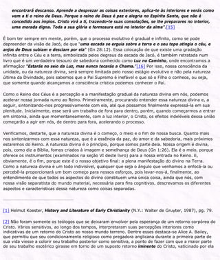 encontrará descanso. Aprende a desprezar as coisas exteriores, aplica-te às interiores e verás como
vem a ti o reino de Deus. Porque o reino de Deus é paz e alegria no Espírito Santo, que não é
concedido aos ímpios. Cristo virá a ti, trazendo-te suas consolações, se lhe preparares no interior,
uma morada digna. Toda a sua glória e formosura está no interior da alma”.[15]
É bom ter sempre em mente, porém, que o processo evolutivo é gradual e infinito, como se pode
depreender da visão de Jacó, de que “uma escada se erguia sobre a terra e o seu topo atingia o céu, e
anjos de Deus subiam e desciam por ela” (Gn 28:12). Essa colocação de que existe uma gradação
infinita entre o Céu e a terra, simbolizada pelos degraus da escada de Jacó, é também retratada num
livro que é um verdadeiro tesouro de sabedoria conhecido como Luz no Caminho, onde encontramos a
afirmação: “Estarás no seio da Luz, mas nunca tocarás a Chama.”[16] Por isso, nossa consciência da
unidade, ou da natureza divina, será sempre limitada pelo nosso estágio evolutivo e não pela natureza
última da Divindade, pois sabemos que o Pai Supremo é inefável e que só o Filho o conhece, ou seja,
que somente quando alcançamos a consciência crística podemos conhecer o Pai.
Como o Reino dos Céus é a percepção e a manifestação gradual da natureza divina em nós, podemos
acelerar nossa jornada rumo ao Reino. Primeiramente, procurando entender essa natureza divina e, a
seguir, sintonizando-nos progressivamente com ela, até que possamos finalmente expressá-la em sua
plenitude. Inicialmente, esse será um trabalho de fora para dentro, porém, quando começarmos a entrar
em sintonia, ainda que momentaneamente, com a luz interior, o Cristo, os efeitos indeléveis dessa união
começarão a agir em nós, de dentro para fora, acelerando o processo.
Verificamos, destarte, que a natureza divina é o começo, o meio e o fim de nossa busca. Quanto mais
nos sintonizarmos com essa natureza, que é a essência da paz, do amor e da sabedoria, mais próximos
estaremos do Reino. A natureza divina é o princípio, porque somos parte dela. Nossa origem é divina,
pois, como diz a Bíblia, fomos criados à imagem e semelhança de Deus (Gn 1:26). Ela é o meio, porque
oferece os instrumentos (examinados na seção VI deste livro) para a nossa entrada no Reino. E,
obviamente, é o fim, porque este é o nosso objetivo final: a plena manifestação do divino na Terra.
Como a natureza divina é um todo indivisível, qualquer que seja o ângulo que venhamos a enfocá-la ou
percebê-la proporcionará um bom começo para nossos esforços, pois levar-nos-á, finalmente, ao
entendimento de que todos os aspectos do divino constituem uma única coisa, ainda que nós, com
nossa visão separatista do mundo material, necessária para fins cognitivos, descrevamos os diferentes
aspectos e características dessa natureza como coisas separadas.
[1] Helmut Koester, History and Literature of Early Christianity (N.Y.: Walter de Gruyter, 1987), pg. 79.
[2] Não foram somente os teólogos que se deixaram envolver pela esperança de um retorno corpóreo do
Cristo. Vários sensitivos, ao longo dos tempos, interpretaram suas percepções interiores como
indicativas de um retorno do Cristo ao nosso mundo terreno. Dentre esses destaca-se Alice A. Bailey,
que permitiu que seu condicionamento religioso como pregadora anglicana durante a primeira parte de
sua vida viesse a colorir seu trabalho posterior como sensitiva, a ponto de fazer com que a maior parte
de seu trabalho esotérico girasse em torno de um suposto retorno iminente do Cristo, vaticinado por ela
 