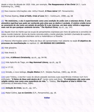 desde o início da década de 1920. Vide, por exemplo, The Reappearance of the Christ (N.Y.: Lucis
Publishing Co., 1948).
[3] Para maiores informações vide: Arthur Powell, O Plano Astral (SP: Pensamento).
[4] Thomas Keating, Crisis of Faith, Crisis of Love (N.Y.: Continuum, 1998), pg. 68
[5] “No misticismo, o céu é experimentado como uma condição de união com a natureza divina. É uma
atmosfera espiritual que pode ser conhecida pela alma que se dedica à verdade. O místico cristão torna-
se consciente do céu como um estado de perfeita fé e paz internas, um bem estar infinito e segurança
mais real do que qualquer ambiente terreno.” The Mystical Christ, op.cit., pg. 143.
[6] Aquele nível da mente que se ocupa de pensamentos expressos por meio de palavras e conceitos de
nosso mundo material. Acima da mente concreta está a mente abstrata, também chamada de superior,
que se ocupa de percepções abstratas como a matemática e a filosofia.
[7] Maiores informações sobre o Plano de Deus são apresentadas mais adiante na seção O objetivo do
processo da manifestação no capítulo 12: AS REGRAS DO CAMINHO.
[8] Vide glossário.
[9] Vide Anexo 3.
[10] Vide, A Different Christianity, op.cit., pg. 94-96.
[11] Vide Apócrifo de Tiago, em Nag Hammadi Library, op.cit., pg 35
[12] Lc 17:21
[13] Simeão, o novo teólogo, Oração Mística (S.P.: Edições Paulinas, 1985), pg. 64-65.
[14] Leon Tolstoy, o escritor russo do século passado escreveu suas experiências místicas num livro
entitulado: “O Reino de Deus está dentro de ti”, tendo como sub-título: “O cristianismo não como uma
religião mística mas como uma experiência de vida.” L. Tolstoy, The Kingdom of God is Within You
(University of Nebraska Press, 1984).
[15] Imitação de Cristo, op.cit., pg. 107..
[16] Mabel Collins, Luz no Caminho (S.P., Pensamento), pg. 18.
Voltar
 