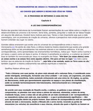 OS ENSINAMENTOS DE JESUS E A TRADIÇÃO ESOTÉRICA CRISTÃ
AS CHAVES QUE ABREM O REINO DOS CÉUS NA TERRA
IV. O PROCESSO DE RETORNO À CASA DO PAI
Capítulo 5
A LEI DAS CORRESPONDÊNCIAS
Muitos dos grandes instrutores da humanidade fizeram apresentações de suas idéias sobre a criação e o
desenvolvimento do universo e do homem. Seria lícito, portanto, perguntar a razão de ser dessa fixação
em assunto tão abstruso. Existem bons motivos para isso. Talvez o mais importante seja que a visão
cosmológica, com os processos de criação do universo, oferece a perspectiva mais ampla possível para o
homem entender seu lugar no cosmo.
Grandes sábios ensinaram que existe uma lei universal de correspondência entre o macro e o
microcosmo.[1] Do ponto de vista físico, a ciência moderna mostra claramente que existe uma grande
semelhança entre as leis prevalecentes nos sistemas siderais e nos sistemas atômicos. A lei das
correspondências, como apresentadas nos ensinamentos herméticos, indica que: “Assim como é acima é
em baixo; e assim como em baixo é acima. O interior é semelhante ao exterior, e o exterior ao interior”.
Essa lei também foi mencionada por Jesus no evangelho de Felipe: “Vim fazer (as coisas abaixo) como
as coisas (acima e as coisas) fora como aquelas (dentro. Vim para uni-las) no lugar.”[2] Vale a pena
lembrar que as palavras da oração do Senhor “...seja feita a tua vontade, assim na Terra como no céu,”
também sugerem o mesmo ordenamento nas esferas espirituais e materiais.
Geoffrey Hodson afirma que:
“Todo o Universo com suas partes, do plano mais elevado até a natureza física, é considerado como
sendo interligado, entrelaçado, formando uma única unidade -- um corpo, um organismo, um poder,
uma vida, uma consciência, todos evoluindo ciclicamente sob uma única lei. Os órgãos, ou partes,
do Macrocosmo, ainda que aparentemente separados no espaço e nos planos de manifestação,
estão na verdade harmoniosamente interrelacionados, intercomunicando-se e interagindo
constantemente.
De acordo com essa revelação da filosofia oculta, o zodíaco, as galáxias e seus sistemas
componentes, os planetas com seus reinos e planos da natureza, elementos, ordens de seres,
irradiando forças, cores e notas não só são partes de um todo coordenado e em ‘correspondência,’
ou ressonância mútua com cada um, mas também -- o que é profundamente significativo -- têm
suas representações dentro do próprio homem. Esse sistema de correspondências está em operação
através de todo o microcosmo, desde a Mônada até a carne mortal, incluindo as partes do
mecanismo (ou veículos) da consciência e seus chacras, através dos quais o Espírito no homem se
 