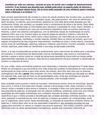 manifesta por toda sua natureza, variando em grau de acordo com o estágio de desenvolvimento
evolutivo. O ser humano que descobre esta verdade pode entrar no aspecto poder do Universo e
valer-se de qualquer dessas forças. Ele se torna então possuidor de uma influência quase irresistível
sobre a Natureza e os homens.”[3]
Esse conceito aparentemente tão simples é a chave do estudo esotérico dos mundos sutis, ou planos da
natureza, nos quais nossa mente, em condições usuais, não pode penetrar. Por meio de inferências a
partir do plano, ou sistema, que conhecemos, podemos ter uma idéia aproximada daqueles que não
conhecemos. Existe, por exemplo, um paralelo entre o conhecimento da célula e da mente. Cada célula
do corpo tem codificada todas as informações para reproduzir a totalidade do corpo. Assim, também, a
mente de cada ser recapitula por meio dos movimentos holográficos todos os eventos cósmicos.[4]
Portanto, a partir dos sistemas cosmogônicos, com as diferentes etapas de manifestação do cosmo,
podemos inferir que o ser humano seguiu as mesmas etapas de descida à matéria e retornará da
mesma forma à sua fonte divina. Assim como o Deus Supremo, por intermédio de um processo de
sucessivas emanações, manifestou o mundo material, também Deus no interior do homem, que é um
aspecto microcósmico do Deus Supremo macrocósmico, manifesta-se como o Cristo interior, emanando
outros níveis de manifestação, espiritual, psíquico e material, para formar o homem completo. O homem
imortal, espiritual, pode então ser identificado e sua longa peregrinação entendida.
Assim, a lei das correspondências presta-se perfeitamente como instrumento de análise para o estudioso
do ocultismo. O conhecimento de determinado nível da manifestação, seja macro ou microcósmico,
permite o acesso a outros níveis em virtude da harmoniosa ressonância mútua entre as muitas partes
aparentemente separadas do universo. Essa técnica é especialmente útil para entender a constituição do
homem e a natureza do divino.
Por que, então, vários movimentos gnósticos eram associados a sistemas cosmogônicos? A razão dessa
ênfase na cosmogonia é que ela propicia uma visão ampla das questões fundamentais da vida humana,
esclarecendo de onde viemos e para onde vamos. No entanto, deve ficar bem claro que os sistemas
cosmogônicos não são a gnosis. Eles propiciam um mero vislumbre da verdade que não pode ser obtida
em segunda mão, quer seja de livros ou de apresentações orais, ainda que proferidas por grandes
sábios. A gnosis é necessariamente uma conquista pessoal, uma revelação interior.
Essa revelação ocorre quando a mente do buscador, inteiramente serena, torna-se translúcida. Quando
isso ocorre, a mente é iluminada pela intuição. Usando a terminologia cristã, nesse momento o Cristo
interior revela a verdade à alma serena e receptiva. A revelação é feita num outro plano de percepção
que prescinde de palavras. A percepção vem em relances sintéticos, simbólicos, junto com uma imensa
quantidade de informações transmitidas num curtíssimo intervalo de tempo. Somente após a
experiência é que o místico procede à decodificação das verdades abstratas conferidas durante o vôo da
alma, passando a expressá-las por meio de palavras e imagens que podem ser compreendidas, ainda
que só vagamente, pelos outros. Nessa decodificação, ou tradução da experiência simbólica interior em
palavras, o místico deve valer-se de sua capacidade imaginativa e dos conceitos correntes em sua
cultura para transmitir os valores ou imagens que procura expressar. Isso explica, portanto, parte das
diferenças entre as várias apresentações cosmogônicas, quando elas expressam realmente as
 