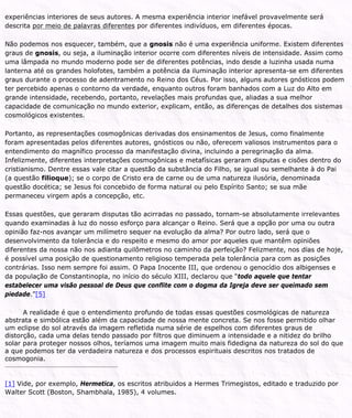 experiências interiores de seus autores. A mesma experiência interior inefável provavelmente será
descrita por meio de palavras diferentes por diferentes indivíduos, em diferentes épocas.
Não podemos nos esquecer, também, que a gnosis não é uma experiência uniforme. Existem diferentes
graus de gnosis, ou seja, a iluminação interior ocorre com diferentes níveis de intensidade. Assim como
uma lâmpada no mundo moderno pode ser de diferentes potências, indo desde a luzinha usada numa
lanterna até os grandes holofotes, também a potência da iluminação interior apresenta-se em diferentes
graus durante o processo de adentramento no Reino dos Céus. Por isso, alguns autores gnósticos podem
ter percebido apenas o contorno da verdade, enquanto outros foram banhados com a Luz do Alto em
grande intensidade, recebendo, portanto, revelações mais profundas que, aliadas a sua melhor
capacidade de comunicação no mundo exterior, explicam, então, as diferenças de detalhes dos sistemas
cosmológicos existentes.
Portanto, as representações cosmogônicas derivadas dos ensinamentos de Jesus, como finalmente
foram apresentadas pelos diferentes autores, gnósticos ou não, oferecem valiosos instrumentos para o
entendimento do magnífico processo da manifestação divina, incluindo a peregrinação da alma.
Infelizmente, diferentes interpretações cosmogônicas e metafísicas geraram disputas e cisões dentro do
cristianismo. Dentre essas vale citar a questão da substância do Filho, se igual ou semelhante à do Pai
(a questão filioque); se o corpo de Cristo era de carne ou de uma natureza ilusória, denominada
questão docética; se Jesus foi concebido de forma natural ou pelo Espírito Santo; se sua mãe
permaneceu virgem após a concepção, etc.
Essas questões, que geraram disputas tão acirradas no passado, tornam-se absolutamente irrelevantes
quando examinadas à luz do nosso esforço para alcançar o Reino. Será que a opção por uma ou outra
opinião faz-nos avançar um milímetro sequer na evolução da alma? Por outro lado, será que o
desenvolvimento da tolerância e do respeito e mesmo do amor por aqueles que mantêm opiniões
diferentes da nossa não nos adianta quilômetros no caminho da perfeição? Felizmente, nos dias de hoje,
é possível uma posição de questionamento religioso temperada pela tolerância para com as posições
contrárias. Isso nem sempre foi assim. O Papa Inocente III, que ordenou o genocídio dos albigenses e
da população de Constantinopla, no início do século XIII, declarou que “todo aquele que tentar
estabelecer uma visão pessoal de Deus que conflite com o dogma da Igreja deve ser queimado sem
piedade.”[5]
A realidade é que o entendimento profundo de todas essas questões cosmológicas de natureza
abstrata e simbólica estão além da capacidade de nossa mente concreta. Se nos fosse permitido olhar
um eclipse do sol através da imagem refletida numa série de espelhos com diferentes graus de
distorção, cada uma delas tendo passado por filtros que diminuem a intensidade e a nitidez do brilho
solar para proteger nossos olhos, teríamos uma imagem muito mais fidedigna da natureza do sol do que
a que podemos ter da verdadeira natureza e dos processos espirituais descritos nos tratados de
cosmogonia.
[1] Vide, por exemplo, Hermetica, os escritos atribuidos a Hermes Trimegistos, editado e traduzido por
Walter Scott (Boston, Shambhala, 1985), 4 volumes.
 