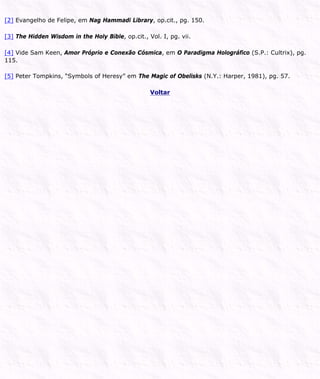 [2] Evangelho de Felipe, em Nag Hammadi Library, op.cit., pg. 150.
[3] The Hidden Wisdom in the Holy Bible, op.cit., Vol. I, pg. vii.
[4] Vide Sam Keen, Amor Próprio e Conexão Cósmica, em O Paradigma Holográfico (S.P.: Cultrix), pg.
115.
[5] Peter Tompkins, “Symbols of Heresy” em The Magic of Obelisks (N.Y.: Harper, 1981), pg. 57.
Voltar
 