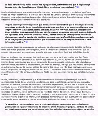 só pode ser simbólica, nunca literal? Mas o prejuízo está justamente nisto, que a alegoria seja
tomada pelos não-instruídos como história literal e o símbolo como realidade.”[4]
Desde o início de nossa era os autores gnósticos eram capazes de entender o verdadeiro significado
velado do Antigo Testamento, a começar pelos relatos do Gênesis, com suas afirmações aparentemente
absurdas. Uma séria estudiosa das questões bíblicas contrasta a atitude dos gnósticos com a dos
ortodoxos em relação ao entendimento das escrituras:
“Alguns cristãos gnósticos sugeriram que esses absurdos demonstram que a estória (do Gênesis)
nunca teve a intenção de ser tomada literalmente, mas que deveria ser compreendida como uma
alegoria espiritual -- não como história com uma moral mas como um mito com um significado.
Esses gnósticos encaravam cada linha das escrituras como um enigma, um quebra cabeça indicando
um significado mais profundo. Lido dessa forma, o texto tornava-se uma superfície brilhante de
símbolos, convidando o aventureiro espiritual a explorar suas profundidades escondidas, para valer-
se de sua própria experiência interior -- que os artistas chamam de imaginação criativa -- para
interpretar a estória.”[5]
Assim sendo, devemos nos preparar para abordar os relatos cosmológicos, tanto da Bíblia canônica
como dos textos gnósticos como alegorias, mitos e símbolos de verdades mais profundas, que os
autores nos convidam a explorar com a mente aberta e, se possível, iluminada pelo Cristo interior.
Deve ser lembrado que os autores das escrituras escreveram a partir dos relatos que lhes foram
confiados diretamente pelo Mestre ou por um dos discípulo ou, então, a partir de uma experiência
interior. Essas experiências, por serem geralmente de cunho abstrato e simbólico, são relatadas na
forma de mitos, facilitando o entendimento, por meio da analogia, de algo que não poderia ser expresso
de outra forma. Apesar do caráter poético da maioria dos mitos, isso não deve nos levar a crer que o
mito é um produto da imaginação fértil de seu autor. O verdadeiro mito expressa necessariamente uma
experiência interior, não sendo, portanto, uma ficção mas sim algo mais real do que os fatos do mundo
exterior.
Muitos, no entanto, não percebem que a insistência desses autores na apresentação dos mitos
cosmogônicos, longe de ser um mero entretenimento para seus leitores ou mesmo uma instrução,
constitui, na verdade, convite para que cada um de nós experimente, por sua vez, a viagem da alma
que levou o autor original àquela experiência transcendental, com suas conseqüências usuais de
transformação interior. Jung utilizou-se amplamente de mitos e símbolos pessoais, principalmente os
revelados em sonhos, para o conhecimento da realidade interior do homem. Um de seus discípulos,
Stephan A. Hoeller, deixou claro o papel do ritual como instrumento para transformar a riqueza do mito,
expressando uma experiência interior, num processo de interiorização que eventualmente poderia levar
o praticante a uma experiência mística semelhante à original, fechando, portanto, o ciclo.
“A experiência transformada em mito, e o mito voltado para dentro como autoconhecimento
psicológico: eis o grande movimento da Gnosis no plano da realidade psíquica. Contudo há, ainda,
um terceiro componente que permite que o mito desça do nível puramente psicológico para o nível
 