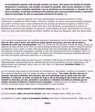 da manifestação material, onde ele pode imprimir sua marca, não apenas nas funções de intuição,
pensamento e sentimento, mas também na função de sensação. Esse terceiro elemento é o ritual
válido, que possui verdadeiro significado e que se transforma em dramatização ou ‘atuação’ do mito
para os sentidos. O interesse considerável dos gnósticos pelo ritual sacramental atesta o importante
papel da ritualização do mito no supracitado movimento da Gnosis.”[6]
Examinaremos no capítulo seguinte a principal apresentação cosmogônica existente no Novo
Testamento, a parábola do Filho Pródigo. Incluímos, também, em anexo, duas apresentações gnósticas,
que podem contribuir para o nosso entendimento do processo de descida do espírito à matéria e seu
eventual retorno ao mundo de luz. Estes mitos são o Hino da Pérola, provavelmente de autoria de
Bardesanes, eminente autor gnóstico do século II, e Pistis Sophia, de autor desconhecido, do início de
nossa era, que relata ensinamentos de caráter esotérico de Jesus aos discípulos, após sua ressurreição.
[1] A questão da preservação das verdades sagradas é abordada de forma contundente por Jesus: “Não
deis aos cães o que é santo, nem atireis as vossas pérolas aos porcos, para que não as pisem e,
voltando-se contra vós, vos estraçalhem” (Mt 7:6). Ainda que chocante aos ouvidos de nossa cultura, as
palavras de Jesus devem servir como um alerta atemporal para que usemos sempre o discernimento ao
divulgarmos o que é santo. A maior parte das pessoas não está interessada nas verdades sagradas e,
não estando moralmente preparadas, tenderão a usar esse conhecimento de forma egoísta. Assim, os
ensinamentos ocultos que conferem poder, não devem ser ministrados a pessoas despreparadas para
que elas não causem sofrimento adicional a si e aos outros.
[2] Existe um paralelo dessa lei espiritual com a tradição cristã de que os padrinhos de uma criança se
responsabilizam pelos pecados de seu afilhado até que ele se transforme num ser responsável, com
discernimento para distinguir entre o bem e o mal. Vide, H.P. Blavatsky, Ocultismo Prático (S.P.:
Pensamento), pg. 11.
[3] Um exemplo disso pode ser encontrado na Introdução ao “Apocalipse” na Bíblia de Jerusalém. Temos
ali a seguinte referência sobre as visões narradas no Apocalipse: “Tais visões não têm valor por si
mesmas, mas pelo simbolismo que encerram, pois num apocalipse tudo ou quase tudo tem valor
simbólico; os números, as coisas, as partes do corpo e até as personagens que entram em cena. Para
entendê-lo, devemos, por isso, apreender a sua técnica e retraduzir em idéias os símbolos que ele
propõe, sob pena de falsificar o sentido de sua mensagem." Esperemos que, em breve, o Vaticano
permita a extensão dessas idéias para a interpretação do resto da Bíblia.
[4] The Gnosis or Ancient Wisdom in the Christian Scriptures, op.cit., pg. 26.
[5] Elaine Pagels, Adam, Eve and the Serpent (New York, Vintage Books, 1989), pg. 63-64.
[6] Stephan A. Hoeller, Jung e os Evangelhos Perdidos (São Paulo, Cultrix/Pensamento, 1989), pg. 110
Voltar
 
