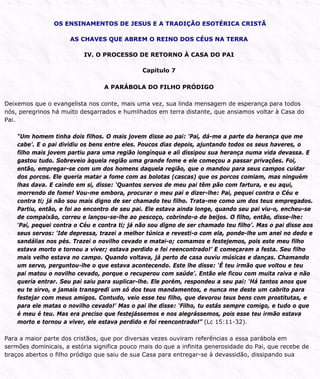 OS ENSINAMENTOS DE JESUS E A TRADIÇÃO ESOTÉRICA CRISTÃ
AS CHAVES QUE ABREM O REINO DOS CÉUS NA TERRA
IV. O PROCESSO DE RETORNO À CASA DO PAI
Capítulo 7
A PARÁBOLA DO FILHO PRÓDIGO
Deixemos que o evangelista nos conte, mais uma vez, sua linda mensagem de esperança para todos
nós, peregrinos há muito desgarrados e humilhados em terra distante, que ansiamos voltar à Casa do
Pai.
“Um homem tinha dois filhos. O mais jovem disse ao pai: ‘Pai, dá-me a parte da herança que me
cabe’. E o pai dividiu os bens entre eles. Poucos dias depois, ajuntando todos os seus haveres, o
filho mais jovem partiu para uma região longínqua e ali dissipou sua herança numa vida devassa. E
gastou tudo. Sobreveio àquela região uma grande fome e ele começou a passar privações. Foi,
então, empregar-se com um dos homens daquela região, que o mandou para seus campos cuidar
dos porcos. Ele queria matar a fome com as bolotas (cascas) que os porcos comiam, mas ninguém
lhas dava. E caindo em si, disse: ‘Quantos servos de meu pai têm pão com fartura, e eu aqui,
morrendo de fome! Vou-me embora, procurar o meu pai e dizer-lhe: Pai, pequei contra o Céu e
contra ti; já não sou mais digno de ser chamado teu filho. Trata-me como um dos teus empregados.
Partiu, então, e foi ao encontro de seu pai. Ele estava ainda longe, quando seu pai viu-o, encheu-se
de compaixão, correu e lançou-se-lhe ao pescoço, cobrindo-o de beijos. O filho, então, disse-lhe:
‘Pai, pequei contra o Céu e contra ti; já não sou digno de ser chamado teu filho’. Mas o pai disse aos
seus servos: ‘Ide depressa, trazei a melhor túnica e revesti-o com ela, ponde-lhe um anel no dedo e
sandálias nos pés. Trazei o novilho cevado e matai-o; comamos e festejemos, pois este meu filho
estava morto e tornou a viver; estava perdido e foi reencontrado!’ E começaram a festa. Seu filho
mais velho estava no campo. Quando voltava, já perto de casa ouviu músicas e danças. Chamando
um servo, perguntou-lhe o que estava acontecendo. Este lhe disse: ‘É teu irmão que voltou e teu
pai matou o novilho cevado, porque o recuperou com saúde’. Então ele ficou com muita raiva e não
queria entrar. Seu pai saiu para suplicar-lhe. Ele porém, respondeu a seu pai: ‘Há tantos anos que
eu te sirvo, e jamais transgredi um só dos teus mandamentos, e nunca me deste um cabrito para
festejar com meus amigos. Contudo, veio esse teu filho, que devorou teus bens com prostitutas, e
para ele matas o novilho cevado!’ Mas o pai lhe disse: ‘Filho, tu estás sempre comigo, e tudo o que
é meu é teu. Mas era preciso que festejássemos e nos alegrássemos, pois esse teu irmão estava
morto e tornou a viver, ele estava perdido e foi reencontrado!” (Lc 15:11-32).
Para a maior parte dos cristãos, que por diversas vezes ouviram referências a essa parábola em
sermões dominicais, a estória significa pouco mais do que a infinita generosidade do Pai, que recebe de
braços abertos o filho pródigo que saiu de sua Casa para entregar-se à devassidão, dissipando sua
 