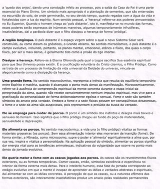 a ‘queda dos anjos’, dando uma conotação infeliz ao processo, pois a saída da Casa do Pai é uma parte
essencial do Plano Divino. Um símbolo mais apropriado é a plantação de sementes, que são enterradas
na escuridão do solo, de onde germinarão, no seu devido tempo, quando regadas com a água da vida e
fortalecidas com a luz do espírito. Num sentido pessoal, a ‘herança’ refere-se aos poderes armazenados
no Eu Superior. Quando o homem chega ao ‘país distante’, isto é, manifesta-se no mundo das formas,
esses poderes serão expressos de inúmeras maneiras, algumas temporariamente infrutíferas,
insatisfatórias, daí a parábola dizer que o filho dissipou a herança de forma ‘pródiga’.
A região longínqua. O país distante é o espaço virgem sobre o qual o novo Sistema Solar será
construído, ou como diziam os gnósticos, o Grande Abismo. No sentido microcósmico, o país distante é o
campo evolutivo, incluindo, portanto, os planos mental, emocional, etérico e físico, dos quais o corpo
físico, por ser o mais denso, é geralmente tido como a prisão do Ego imortal.
Dissipar a herança. Refere-se à Eterna Oferenda pela qual o Logos sacrifica Sua essência espiritual
para que Seu Universo possa existir. É a crucificação voluntária do Cristo cósmico, o Filho Pródigo. Como
se trata de um processo de limitação da vida universal da Deidade do universo, vincula-se
alegoricamente como a dissipação da herança.
Uma grande fome. No sentido macrocósmico, representa a inércia que resulta do equilíbrio temporário
entre Espírito e matéria, quando é alcançado o ponto mais denso da manifestação. Microcosmicamente,
refere-se à ausência de compreensão espiritual da mente concreta durante a etapa inicial da
peregrinação da alma, quando não recebe conscientemente nenhum impulso espiritual, mas vive para a
gratificação da personalidade de forma deliberadamente egoísta e sensual. Fome e sede são também
símbolos do anseio pela verdade. Embora a fome e a sede físicas possam ter conseqüências desastrosas,
a fome e a sede da alma são auspiciosas, pois representam o prelúdio da busca da verdade.
Ele se emprega para cuidar de porcos. O porco é um símbolo dos instintos e desejos mais baixos e
sensuais do homem. Isso significa que o filho pródigo chegou ao fundo do poço da materialidade,
sensualidade e depravação.
Ele alimenta os porcos. No sentido macrocósmico, a vida una (o filho pródigo) vitaliza as formas
materiais grosseiras (os porcos). Sem essa alimentação interior eles morreriam de inanição (fome). De
forma similar, a Mônada, como microcosmo, supre o poder e ‘alimenta’ espiritualmente a alma que, por
sua vez, inspira e vitaliza a personalidade. Na aplicação pessoal do símbolo, alimentar os porcos significa
dar energia vital para as tendências animalescas, indicativas da vulgaridade que ocorre no ponto mais
denso da jornada evolutiva.
Ele queria matar a fome com as cascas jogadas aos porcos. As cascas são os revestimentos físicos
exteriores, ou as formas temporárias. Comer cascas, então, simboliza existência e experiência no
interior da forma externa mais densa. Para o intelecto humano, essa fase da jornada corresponde ao
estágio evolutivo em que a mente é incapaz de apreender as idéias e verdades abstratas e espirituais,
daí alimentar-se com as idéias concretas. A percepção de que as cascas, ou a natureza efêmera das
formas exteriores, são inteiramente insatisfatórias produz um anseio pelas realidades permanentes
 