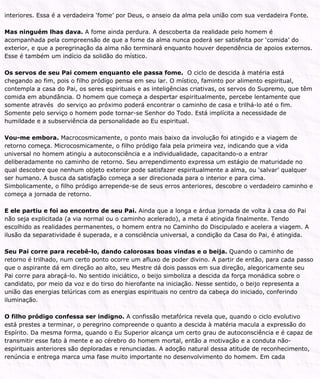 interiores. Essa é a verdadeira ‘fome’ por Deus, o anseio da alma pela união com sua verdadeira Fonte.
Mas ninguém lhas dava. A fome ainda perdura. A descoberta da realidade pelo homem é
acompanhada pela compreensão de que a fome da alma nunca poderá ser satisfeita por ‘comida’ do
exterior, e que a peregrinação da alma não terminará enquanto houver dependência de apoios externos.
Esse é também um indício da solidão do místico.
Os servos de seu Pai comem enquanto ele passa fome. O ciclo de descida à matéria está
chegando ao fim, pois o filho pródigo pensa em seu lar. O místico, faminto por alimento espiritual,
contempla a casa do Pai, os seres espirituais e as inteligências criativas, os servos do Supremo, que têm
comida em abundância. O homem que começa a despertar espiritualmente, percebe lentamente que
somente através do serviço ao próximo poderá encontrar o caminho de casa e trilhá-lo até o fim.
Somente pelo serviço o homem pode tornar-se Senhor do Todo. Está implícita a necessidade de
humildade e a subserviência da personalidade ao Eu espiritual.
Vou-me embora. Macrocosmicamente, o ponto mais baixo da involução foi atingido e a viagem de
retorno começa. Microcosmicamente, o filho pródigo fala pela primeira vez, indicando que a vida
universal no homem atingiu a autoconsciência e a individualidade, capacitando-o a entrar
deliberadamente no caminho de retorno. Seu arrependimento expressa um estágio de maturidade no
qual descobre que nenhum objeto exterior pode satisfazer espiritualmente a alma, ou ‘salvar’ qualquer
ser humano. A busca da satisfação começa a ser direcionada para o interior e para cima.
Simbolicamente, o filho pródigo arrepende-se de seus erros anteriores, descobre o verdadeiro caminho e
começa a jornada de retorno.
E ele partiu e foi ao encontro de seu Pai. Ainda que a longa e árdua jornada de volta à casa do Pai
não seja explicitada (a via normal ou o caminho acelerado), a meta é atingida finalmente. Tendo
escolhido as realidades permanentes, o homem entra no Caminho do Discipulado e acelera a viagem. A
ilusão da separatividade é superada, e a consciência universal, a condição da Casa do Pai, é atingida.
Seu Pai corre para recebê-lo, dando calorosas boas vindas e o beija. Quando o caminho de
retorno é trilhado, num certo ponto ocorre um afluxo de poder divino. A partir de então, para cada passo
que o aspirante dá em direção ao alto, seu Mestre dá dois passos em sua direção, alegoricamente seu
Pai corre para abraçá-lo. No sentido iniciático, o beijo simboliza a descida da força monádica sobre o
candidato, por meio da voz e do tirso do hierofante na iniciação. Nesse sentido, o beijo representa a
união das energias telúricas com as energias espirituais no centro da cabeça do iniciado, conferindo
iluminação.
O filho pródigo confessa ser indigno. A confissão metafórica revela que, quando o ciclo evolutivo
está prestes a terminar, o peregrino compreende o quanto a descida à matéria macula a expressão do
Espírito. Da mesma forma, quando o Eu Superior alcança um certo grau de autoconsciência e é capaz de
transmitir esse fato à mente e ao cérebro do homem mortal, então a motivação e a conduta não-
espirituais anteriores são deploradas e renunciadas. A adoção natural dessa atitude de reconhecimento,
renúncia e entrega marca uma fase muito importante no desenvolvimento do homem. Em cada
 