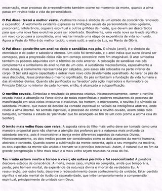 encarnação, esse processo de arrependimento também ocorre no momento da morte, quando a alma
passa em revista toda a vida da personalidade.
O Pai disse: trazei a melhor veste. Vestimenta nova é símbolo de um estado de consciência renovado
e expandido. A vestimenta existente expressa as limitações usuais da personalidade como egoísmo,
preconceito, intolerância, cegueira espiritual e outros grilhões da mente, que devem ser descartados
para que uma nova fase evolutiva possa ser adentrada. Geralmente, uma veste nova ou lavada significa
um novo corpo para a consciência, uma vez terminada uma etapa de experiência de vida no mundo.
Agora a Veste do Filho é do melhor tecido, o mais sutil, a veste de Luz, ou Manto de Glória.
O Pai disse: ponde-lhe um anel no dedo e sandálias nos pés. O círculo (anel), é o símbolo da
eternidade e do poder e sabedoria eternos. Um ciclo foi terminado, e o anel indica que outro deverá ser
começado, pois a progressão cíclica não tem começo concebível nem fim imaginável. O anel simboliza
também os poderes adquiridos com o término do ciclo anterior. A colocação de sandálias nos pés
complementa o simbolismo do anel no fim de um ciclo. A substância macrocósmica, especialmente a
mais densa, é comumente representada por calçados, pois esses são colocados na parte inferior do
corpo. O Ser está agora capacitado a entrar num novo ciclo devidamente aparelhado. Ao lavar os pés de
seus discípulos, Jesus pretendeu o mesmo significado. Os pés simbolizam a fundação da vida humana e
das atividades diárias. Quando são purificados ou ‘lavados’ pela ação inspiradora e iluminadora do
Princípio Crístico no interior de cada homem, então, é alcançada a autopurificação.
O novilho cevado. Simboliza o resultado do processo criativo. Macrocosmicamente, comer o novilho
cevado indica a absorção na Fonte divina de todas experiências e poderes resultantes do processo de
manifestação em seus ciclos involutivo e evolutivo. No homem, o microcosmo, o novilho é o símbolo da
sabedoria intuitiva, que nasce da descida da vontade espiritual ao veículo da inteligência abstrata, onde
reside a alma imortal. No sentido espiritual, o processo de comer o novilho cevado, assim como todo
banquete, simboliza o estado de ‘plenitude’ que foi alcançado ao fim de um ciclo (como a última ceia do
Senhor).
O irmão mais velho ficou com raiva. A suposta raiva do filho mais velho deve ser tomada como uma
manobra proposital para não chamar a atenção dos profanos para a natureza mais profunda da
sabedoria secreta, pois é inconcebível a inveja entre diferentes aspectos da natureza Divina.
Microcosmicamente, os dois irmãos podem ser considerados como os dois aspectos da mente humana,
abstrato e concreto. Quando ocorre a sublimação da mente concreta, após o seu mergulho na matéria,
os dois aspectos da mente são unidos e tornam-se o princípio intelectual. Assim, é natural que no fim da
grande peregrinação o filho mais novo e o mais velho sejam reunidos na casa do Pai.
Teu irmão estava morto e tornou a viver; ele estava perdido e foi reencontrado! A parábola
descreve estados de consciência. A morte, nesse caso, implica na completa, ainda que temporária,
perda, pelo homem mortal, da experiência da natureza divina e imortal do verdadeiro Eu. A
ressurreição, por outro lado, descreve o redescobrimento desse conhecimento da unidade. Estar perdido
significa o estado mental de ilusão da separatividade, que inibe temporariamente a compreensão
espiritual, principalmente da unidade com Deus.
 