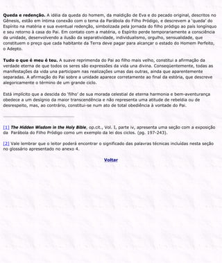 Queda e redenção. A idéia da queda do homem, da maldição de Eva e do pecado original, descritos no
Gênesis, estão em íntima conexão com o tema da Parábola do Filho Pródigo, e descrevem a ‘queda’ do
Espírito na matéria e sua eventual redenção, simbolizada pela jornada do filho pródigo ao país longínquo
e seu retorno à casa do Pai. Em contato com a matéria, o Espírito perde temporariamente a consciência
da unidade, desenvolvendo a ilusão da separatividade, individualismo, orgulho, sensualidade, que
constituem o preço que cada habitante da Terra deve pagar para alcançar o estado do Homem Perfeito,
o Adepto.
Tudo o que é meu é teu. A suave reprimenda do Pai ao filho mais velho, constitui a afirmação da
verdade eterna de que todos os seres são expressões da vida una divina. Conseqüentemente, todas as
manifestações da vida una participam nas realizações umas das outras, ainda que aparentemente
separadas. A afirmação do Pai sobre a unidade aparece corretamente ao final da estória, que descreve
alegoricamente o término de um grande ciclo.
Está implícito que a descida do ‘filho’ de sua morada celestial de eterna harmonia e bem-aventurança
obedece a um desígnio da maior transcendência e não representa uma atitude de rebeldia ou de
desrespeito, mas, ao contrário, constitui-se num ato de total obediência à vontade do Pai.
[1] The Hidden Wisdom in the Holy Bible, op.cit., Vol. I, parte iv, apresenta uma seção com a exposição
da Parábola do Filho Pródigo como um exemplo da lei dos ciclos. (pg. 197-243).
[2] Vale lembrar que o leitor poderá encontrar o significado das palavras técnicas incluídas nesta seção
no glossário apresentado no anexo 4.
Voltar
 
