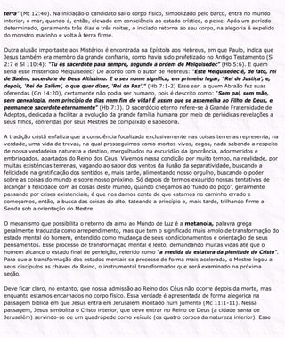 terra” (Mt 12:40). Na iniciação o candidato sai o corpo físico, simbolizado pelo barco, entra no mundo
interior, o mar, quando é, então, elevado em consciência ao estado crístico, o peixe. Após um período
determinado, geralmente três dias e três noites, o iniciado retorna ao seu corpo, na alegoria é expelido
do monstro marinho e volta à terra firme.
Outra alusão importante aos Mistérios é encontrada na Epístola aos Hebreus, em que Paulo, indica que
Jesus também era membro da grande confraria, como havia sido profetizado no Antigo Testamento (Sl
2:7 e Sl 110:4): “Tu és sacerdote para sempre, segundo a ordem de Melquisedec” (Hb 5:6). E quem
seria esse misterioso Melquisedec? De acordo com o autor de Hebreus: “Este Melquisedec é, de fato, rei
de Salém, sacerdote de Deus Altíssimo. E o seu nome significa, em primeiro lugar, '‘Rei de Justiça’, e,
depois, ‘Rei de Salém’, o que quer dizer, ‘Rei da Paz’.” (Hb 7:1-2) Esse ser, a quem Abraão fez suas
oferendas (Gn 14:20), certamente não podia ser humano, pois é descrito como: “Sem pai, sem mãe,
sem genealogia, nem princípio de dias nem fim de vida! É assim que se assemelha ao Filho de Deus, e
permanece sacerdote eternamente” (Hb 7:3). O sacerdócio eterno refere-se à Grande Fraternidade de
Adeptos, dedicada a facilitar a evolução da grande família humana por meio de periódicas revelações a
seus filhos, conferidas por seus Mestres de compaixão e sabedoria.
A tradição cristã enfatiza que a consciência focalizada exclusivamente nas coisas terrenas representa, na
verdade, uma vida de trevas, na qual prosseguimos como mortos-vivos, cegos, nada sabendo a respeito
de nossa verdadeira natureza e destino, mergulhados na escuridão da ignorância, adormecidos e
embriagados, apartados do Reino dos Céus. Vivemos nessa condição por muito tempo, na realidade, por
muitas existências terrenas, vagando ao sabor dos ventos da ilusão da separatividade, buscando a
felicidade na gratificação dos sentidos e, mais tarde, alimentando nosso orgulho, buscando o poder
sobre as coisas do mundo e sobre nosso próximo. Só depois de termos exaurido nossas tentativas de
alcançar a felicidade com as coisas deste mundo, quando chegamos ao ‘fundo do poço’, geralmente
passando por crises existenciais, é que nos damos conta de que estamos no caminho errado e
começamos, então, a busca das coisas do alto, tateando a princípio e, mais tarde, trilhando firme a
Senda sob a orientação do Mestre.
O mecanismo que possibilita o retorno da alma ao Mundo de Luz é a metanoia, palavra grega
geralmente traduzida como arrependimento, mas que tem o significado mais amplo de transformação do
estado mental do homem, entendido como mudança de seus condicionamentos e orientação de seus
pensamentos. Esse processo de transformação mental é lento, demandando muitas vidas até que o
homem alcance o estado final de perfeição, referido como “a medida da estatura da plenitude do Cristo”.
Para que a transformação dos estados mentais se processe de forma mais acelerada, o Mestre legou a
seus discípulos as chaves do Reino, o instrumental transformador que será examinado na próxima
seção.
Deve ficar claro, no entanto, que nossa admissão ao Reino dos Céus não ocorre depois da morte, mas
enquanto estamos encarnados no corpo físico. Essa verdade é apresentada de forma alegórica na
passagem bíblica em que Jesus entra em Jerusalém montado num jumento (Mc 11:1-11). Nessa
passagem, Jesus simboliza o Cristo interior, que deve entrar no Reino de Deus (a cidade santa de
Jerusalém) servindo-se de um quadrúpede como veículo (os quatro corpos da natureza inferior). Esse
 