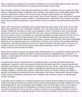 cega. A questão da verdadeira fé é de grande importância e será examinada posteriormente, pois ela é
um dos instrumentos fundamentais do processo transformador da ioga cristã.
Mas a emoção é apenas um dos aspectos interiores do homem. O caminho que leva ao Reino dos Céus
requer a integração de todos os aspectos do ser humano. Isso significa que a emotividade religiosa tem
que abrir espaço para a razão, a fim de que as duas, emoção e razão, possam ser integradas e
transcendidas, no seu devido tempo, pela intuição. Isso só ocorre quando o Cristo interior tem condições
de despertar no âmago de nossos corações e, progressivamente, assenhorar-se do comando de nossas
vidas. Esse processo de integração, ou ecumenismo interior, é a essência dos ensinamentos internos de
Jesus.
Assim como o aumento da intensidade das energias espirituais neste século se fez sentir ao nível das
idéias, dos movimentos e das instituições existentes, com mais razão ainda se fez sentir na alma das
pessoas. Milhões de indivíduos em todo mundo passaram a sentir o chamado do alto. Esse chamado,
sempre sutil, procura por diversos meios fazer com que o homem entenda que sua meta é o Reino e
que, para atingi-la, torna-se necessário um progressivo desapego do mundo material. A forma como os
homens geralmente sentem esse chamado é por intermédio da insatisfação com sua vida, mesmo
quando estão aparentemente fazendo as coisas certas e vivendo uma vida ética. Essa divina insatisfação
deslancha um processo de busca, que, inicialmente, é confuso, pois o homem não consegue identificar
exatamente o que está procurando. Busca livros e outras formas de auto-ajuda, dentro e fora de sua
tradição; procura ouvir todo tipo de palestra sobre temas espirituais. Procura, enfim, por todos os
meios, saciar sua terrível sede da verdade.
Muitos dos que batem às portas das igrejas voltam desapontados com o receituário prescrito pelos seus
sacerdotes e pastores. Podemos identificar três áreas principais de insatisfação com a ortodoxia: os
dogmas, a conceituação do homem como pecador e de Deus como justiceiro e, finalmente, as práticas
espirituais sugeridas.
Os dogmas de fé sempre constituíram-se em obstáculos para o crescente segmento pensante da
cristandade. Enquanto o domínio da Igreja de Roma era total sobre seus fiéis, o medo era geralmente
suficiente para manter os fiéis e até mesmo os intelectuais em linha. Porém, neste último século, com os
grandes avanços na educação das massas e a liberdade de pensamento exercida sem as antigas
inibições religiosas, o conflito entre dogma e razão vem levando um número crescente de cristãos a
assumir uma posição de coerência com seus sentimentos mais íntimos. Infelizmente, isto tem também
levado muitos a rechaçarem, juntamente com os dogmas, toda a doutrina cristã e os ensinamentos
corretos da Igreja.
A segunda área de conflito com a doutrina ortodoxa já era sentida de forma latente há muitos séculos.
Trata-se da repulsa instintiva ao conceito de Deus justiceiro apresentado pelo Antigo Testamento, numa
interpretação literal, que foi encampado pela ortodoxia cristã. Conceber Deus como um Ser sujeito a
ataques de fúria que precisam ser aplacados por diversas formas de sacrifícios e holocaustos fere a
consciência daqueles que não se recusam a pensar e constitui-se uma verdadeira heresia. A máxima
heresia nesse sentido é a proposição de que o Filho de Deus foi oferecido em sacrifício para propiciar o
 