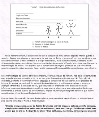 Para o homem comum, é difícil entender que a consciência inclui tanto o aspecto inferior quanto o
superior. Ocorre que, durante a maior parte de sua vida na Terra, o homem só percebe, ou alcança, sua
consciência inferior. O fator limitativo é o corpo material ou, mais especificamente, o cérebro. Como
vimos anteriormente, a missão do homem é manifestar plenamente o Espírito através da matéria, com a
intermediação da mente. Isso significa que o homem deve alcançar a plenitude de sua consciência
superior enquanto estiver no corpo físico, sendo essa consciência percebida, ou registrada, pelo cérebro.
Essa manifestação do Espírito através da matéria, ou Deus através do homem, não deve ser confundida
com aniquilamento da consciência do corpo, das emoções ou da mente concreta. No Todo não há
dualidade, portanto o eu inferior deve ser integrado à consciência do Eu Superior. Esse processo de
integração sempre esteve implícito na tradição do cristianismo primitivo que exortava o homem a
alcançar o Pleroma, a plenitude do ser, que não pode ser entendida como exclusão dos níveis
inferiores, mas como expansão da consciência para abarcar níveis cada vez mais amplos. De forma
semelhante, a prática budista da plena atenção, implica na percepção integrada de tudo o que ocorre
nos diferentes níveis de consciência do indivíduo.
Esse processo de expansão da consciência a planos mais elevados é exemplificado no mito de Sophia
pela estória contada por Maria, a mãe de Jesus:
“Quando eras pequeno, antes do Espírito ter descido sobre ti, enquanto estavas na vinha com José,
o Espírito desceu do alto e veio a mim em minha casa, parecendo contigo. Eu não o reconheci, mas
pensei que ele era tu. E o Espírito me disse: ‘Onde está Jesus, meu irmão, para que possa encontrá-
 