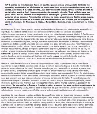 lo?’ E quando ele me disse isso, fiquei em dúvida e pensei que era uma aparição, tentando-me.
Agarrei-o, amarrando-o ao pé da cama em minha casa, indo encontrar-me contigo e com José no
campo. Encontrei a ti e a José na vinha. José estava fincando estacas para as videiras. Quando me
ouviste dizer aquilo a José, tu compreendeste e te alegraste, dizendo: ‘Onde está ele, para que
possa vê-lo? Pois na verdade estou esperando-o neste lugar.’ Quando José te ouviu dizer essas
palavras, ele se assustou. Fomos juntos, entramos na casa e encontramos o Espírito preso à cama.
E olhamos para ti e para ele e achamos que eras semelhante a ele. E aquele que estava preso à
cama foi desatado. Ele te abraçou e beijou, e tu também o beijaste. E vos tornasteis um e o mesmo
ser.”[6]
O simbolismo é claro. Jesus quando menino ainda não havia desenvolvido inteiramente a consciência
espiritual, mas estava ciente de que isso deveria ocorrer quando seus veículos estivessem
suficientemente preparados (o que geralmente ocorre por volta dos sete anos de idade). O Espírito com
a aparência de Jesus, que Maria confunde com uma aparição, simboliza a contraparte espiritual de sua
consciência. Um espírito, logicamente, não pode ser amarrado numa cama, portanto essa cena deve ser
entendida num sentido alegórico, ou seja, que ficou aprisionado às emoções e ao corpo. Nesse sentido,
o espírito de todos nós está amarrado ao nosso corpo e só pode ser solto quando o reconhecemos e o
libertamos dessa prisão milenar, dando asas à nossa consciência. Quando isso ocorre, a consciência
inferior, Jesus menino, abraça e beija sua contraparte espiritual, tornando-se os dois um só ser, ou
melhor, uma só consciência. O abraço e beijo oferecem um paralelo com os mistérios do despertar da
kundalini, quando a energia telúrica sobe serpentinamente pela coluna dorsal, encontrando-se no
centro da cabeça com a energia espiritual que entra pelo chacra coronário, beijando-se aí, ou
simbolicamente unindo-se, provocando assim um estado de iluminação no indivíduo.
Mas se a consciência inferior e a superior são partes de um todo, o que ocorre com a consciência
superior ao longo de todas as existências em que o homem está voltado para o mundo, mantendo-a,
portanto, amarrada ao pé da cama? Durante essas longas eras, a consciência superior aguarda, com
paciência divina, o momento oportuno para revelar-se, em obediência ao livre arbítrio do homem,
aproveitando, porém, todas as ocasiões possíveis para inspirar sua contraparte inferior. As intuições que
temos ocasionalmente fazem parte dessa comunicação esporádica entre o superior e o inferior dentro de
nós, que ocorrem sem que nos apercebamos em nossa consciência de vigília. A consciência superior
aguarda que chegue o momento em que o homem no mundo busque o caminho da perfeição, o que
implica na purificação da mente e sua conseqüente sintonia com o mundo superior. A passagem do
Apocalipse: “Eu sou o Alfa e o Ômega, o Princípio e o Fim; e a quem tem sede eu darei gratuitamente da
fonte de água viva” (Ap 21:6), retrata essa lei espiritual de que o Senhor do universo deve aguardar a
solicitação do homem, nesse caso referida como a sede de espiritualidade, para só então saciá-lo.
A unidade da vida, da qual resulta a unidade da consciência, pode ser imaginada como um cordão
espiritual que une todos os veículos emanados pelo Deus interior nos diferentes planos da manifestação.
Assim, todos os veículos do homem, desde o mais elevado, ou espiritual, até o mais grosseiro, o corpo
físico, fazem parte de um todo. Ao longo da peregrinação da alma, com sua lenta evolução e sutilização,
a consciência vai como que subindo ao longo desse cordão, devendo para isso superar certas barreiras.
A mais importante para o homem do mundo é a barreira entre o mental concreto e o mental abstrato.
 