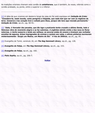 As tradições orientais chamam este cordão de antakharana, que é também, às vezes, referido como o
cordão prateado, ou ponte, entre o superior e o inferior.
[1] A idéia de que vivemos em desterro longe da casa do Pai está expressa em Imitação de Cristo:
“Considera-te, neste mundo, como peregrino e hóspede, que nada tem que ver com os negócios da
terra. Conserva o teu coração livre e voltado para Deus, porque não tens aqui morada permanente.”
Imitação de Cristo, op.cit., pg. 90-91.
[2] “Sabe, ó Vencedor dos pecados, que tão logo o praticante tenha cruzado a sétima Senda, toda a
Natureza vibra de reverente alegria e se faz submissa. A argêntea estrela cintila a boa nova às flores
noturnas, o riacho sussurra a lenda aos calhaus; as escuras ondas do oceano a bramam aos rochedos
envoltos de espuma, brisas impregnadas de aromas a cantam aos vales, e altivos pinheiros murmuram
misteriosamente: ‘Surgiu um Mestre, um Mestre do Dia’.” A Voz do Silêncio, op.cit., pg. 85.
[3] Evangelho de Tomé, versículo 18, em The Nag Hammadi Library, op.cit., pg. 128.
[4] Evangelho de Felipe, em The Nag Hammadi Library, op.cit., pg. 153.
[5] Evangelho de Felipe, op.cit., pg. 160.
[6] Pistis Sophia, op.cit., pg. 206-7.
Voltar
 