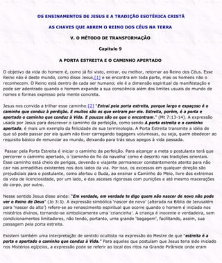 OS ENSINAMENTOS DE JESUS E A TRADIÇÃO ESOTÉRICA CRISTÃ
AS CHAVES QUE ABREM O REINO DOS CÉUS NA TERRA
V. O MÉTODO DE TRANSFORMAÇÃO
Capítulo 9
A PORTA ESTREITA E O CAMINHO APERTADO
O objetivo da vida do homem é, como já foi visto, entrar, ou melhor, retornar ao Reino dos Céus. Esse
Reino não é deste mundo, como disse Jesus,[1] e se encontra em toda parte, mas os homens não o
reconhecem. O Reino está dentro de cada ser humano; ele é a dimensão espiritual da manifestação e
pode ser adentrado quando o homem expande a sua consciência além dos limites usuais do mundo de
nomes e formas expresso pela mente concreta.
Jesus nos convida a trilhar esse caminho:[2] “Entrai pela porta estreita, porque largo e espaçoso é o
caminho que conduz à perdição. E muitos são os que entram por ele. Estreita, porém, é a porta e
apertado o caminho que conduz à Vida. E poucos são os que o encontram.” (Mt 7:13-14). A expressão
usada por Jesus para descrever o caminho da perfeição, como sendo A porta estreita e o caminho
apertado, é mais um exemplo da felicidade de sua terminologia. A Porta Estreita transmite a idéia de
que só pode passar por ela quem não tiver carregando bagagens volumosas, ou seja, quem obedecer ao
requisito básico de renunciar ao mundo, deixando para trás seus apegos à vida passada.
Passar pela Porta Estreita é iniciar o caminho da perfeição. Para alcançar a meta o postulante terá que
percorrer o caminho apertado, o ‘caminho do fio da navalha’ como é descrito nas tradições orientais.
Esse caminho está cheio de perigos, devendo o viajante permanecer constantemente atento para não
cair nas armadilhas existentes nos dois lados da via. Por isso, os excessos em qualquer direção são
prejudiciais para o postulante, como alertou o Buda, ao ensinar o Caminho do Meio, livre dos extremos
da vida de licenciosidade, por um lado, e das asceses rigorosas com punições e até mesmo macerações
do corpo, por outro.
Nesse sentido Jesus disse ainda: “Em verdade, em verdade te digo quem não nascer de novo não pode
ver o Reino de Deus” (Jo 3:3). A expressão simbólica ‘nascer de novo’ (alterada na Bíblia de Jerusalém
para ‘nascer do alto’) refere-se ao renascimento espiritual que ocorre quando o homem é iniciado nos
mistérios divinos, tornando-se simbolicamente uma ‘criancinha’. A criança é inocente e verdadeira, sem
condicionamentos limitadores, não tendo, portanto, uma grande ‘bagagem’, facilitando, assim, sua
passagem pela porta estreita.
Existem também uma interpretação de sentido ocultista na expressão do Mestre de que “estreita é a
porta e apertado o caminho que conduz à Vida.” Para aqueles que postulam que Jesus teria sido iniciado
nos Mistérios egípcios, a expressão pode se referir ao local dos ritos na Grande Pirâmide onde eram
 