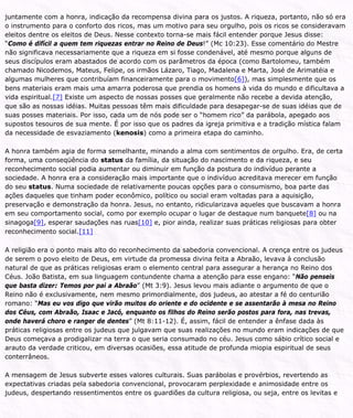 juntamente com a honra, indicação da recompensa divina para os justos. A riqueza, portanto, não só era
o instrumento para o conforto dos ricos, mas um motivo para seu orgulho, pois os ricos se consideravam
eleitos dentre os eleitos de Deus. Nesse contexto torna-se mais fácil entender porque Jesus disse:
“Como é difícil a quem tem riquezas entrar no Reino de Deus!” (Mc 10:23). Esse comentário do Mestre
não significava necessariamente que a riqueza em si fosse condenável, até mesmo porque alguns de
seus discípulos eram abastados de acordo com os parâmetros da época (como Bartolomeu, também
chamado Nicodemos, Mateus, Felipe, os irmãos Lázaro, Tiago, Madalena e Marta, José de Arimatéia e
algumas mulheres que contribuíam financeiramente para o movimento[6]), mas simplesmente que os
bens materiais eram mais uma amarra poderosa que prendia os homens à vida do mundo e dificultava a
vida espiritual.[7] Existe um aspecto de nossas posses que geralmente não recebe a devida atenção,
que são as nossas idéias. Muitas pessoas têm mais dificuldade para desapegar-se de suas idéias que de
suas posses materiais. Por isso, cada um de nós pode ser o “homem rico” da parábola, apegado aos
supostos tesouros de sua mente. É por isso que os padres da igreja primitiva e a tradição mística falam
da necessidade de esvaziamento (kenosis) como a primeira etapa do caminho.
A honra também agia de forma semelhante, minando a alma com sentimentos de orgulho. Era, de certa
forma, uma conseqüência do status da família, da situação do nascimento e da riqueza, e seu
reconhecimento social podia aumentar ou diminuir em função da postura do indivíduo perante a
sociedade. A honra era a consideração mais importante que o indivíduo acreditava merecer em função
do seu status. Numa sociedade de relativamente poucas opções para o consumismo, boa parte das
ações daqueles que tinham poder econômico, político ou social eram voltadas para a aquisição,
preservação e demonstração da honra. Jesus, no entanto, ridicularizava aqueles que buscavam a honra
em seu comportamento social, como por exemplo ocupar o lugar de destaque num banquete[8] ou na
sinagoga[9], esperar saudações nas ruas[10] e, pior ainda, realizar suas práticas religiosas para obter
reconhecimento social.[11]
A religião era o ponto mais alto do reconhecimento da sabedoria convencional. A crença entre os judeus
de serem o povo eleito de Deus, em virtude da promessa divina feita a Abraão, levava à conclusão
natural de que as práticas religiosas eram o elemento central para assegurar a herança no Reino dos
Céus. João Batista, em sua linguagem contundente chama a atenção para esse engano: “Não penseis
que basta dizer: Temos por pai a Abraão” (Mt 3:9). Jesus levou mais adiante o argumento de que o
Reino não é exclusivamente, nem mesmo primordialmente, dos judeus, ao atestar a fé do centurião
romano: “Mas eu vos digo que virão muitos do oriente e do ocidente e se assentarão à mesa no Reino
dos Céus, com Abraão, Isaac e Jacó, enquanto os filhos do Reino serão postos para fora, nas trevas,
onde haverá choro e ranger de dentes” (Mt 8:11-12). É, assim, fácil de entender a ênfase dada às
práticas religiosas entre os judeus que julgavam que suas realizações no mundo eram indicações de que
Deus começava a prodigalizar na terra o que seria consumado no céu. Jesus como sábio crítico social e
arauto da verdade criticou, em diversas ocasiões, essa atitude de profunda miopia espiritual de seus
conterrâneos.
A mensagem de Jesus subverte esses valores culturais. Suas parábolas e provérbios, revertendo as
expectativas criadas pela sabedoria convencional, provocaram perplexidade e animosidade entre os
judeus, despertando ressentimentos entre os guardiões da cultura religiosa, ou seja, entre os levitas e
 