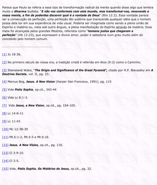 Parece que Paulo se referia a esse tipo de transformação radical da mente quando disse algo que lembra
muito o dharma budista: “E não vos conformeis com este mundo, mas transformai-vos, renovando a
vossa mente, a fim de poderdes discernir qual é a vontade de Deus” (Rm 12:2). Essa vontade parece
ser a consecução da perfeição, uma perfeição tão sublime que transcende qualquer idéia que o homem
possa dela ter em sua experiência de vida usual. Poderia ser imaginada como sendo a plena união de
Espírito e matéria ou, vista sob outro ângulo, a plena manifestação do Espírito através da matéria. Essa
meta foi alcançada pelos grandes Mestres, referidos como “homens justos que chegaram a
perfeição” (Hb 12:23), que expressam o divino amor, poder e sabedoria num grau muito além do
concebido pelo homem comum.
[1] Jo 18:36.
[2] No primeiro século de nossa era, a tradição cristã é referida em Atos (9:2) como o Caminho.
[3] Stanisland Wake, “The Origin and Significance of the Great Pyramid”, citado por H.P. Blavastky em A
Doutrina Secreta, vol. II, pg. 23.
[4] Marcus Bog, Jesus. A New Vision (Harper San Francisco, 1991), pg. 115
[5] Vide Pistis Sophia, op.cit., 343-44
[6] Vide Lc 8:1-3.
[7] Vide Jesus, a New Vision, op.cit., pg. 104-105.
[8] Lc 14:8-11
[9] Lc 11:43
[10] Mc 12:38-39
[11] Mt 6:1-2, Mt 6:5 e Mt 6:16
[12] Jesus. A New Vision, op.cit., pg. 116.
[13] Cl 3:9-10.
[14] Cl 3:5.
[15] Vide, Pistis Sophia. Os Mistérios de Jesus, op.cit., pg. 32.
 