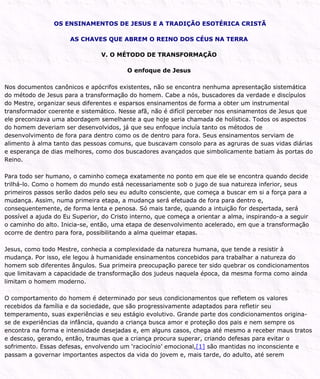 OS ENSINAMENTOS DE JESUS E A TRADIÇÃO ESOTÉRICA CRISTÃ
AS CHAVES QUE ABREM O REINO DOS CÉUS NA TERRA
V. O MÉTODO DE TRANSFORMAÇÃO
O enfoque de Jesus
Nos documentos canônicos e apócrifos existentes, não se encontra nenhuma apresentação sistemática
do método de Jesus para a transformação do homem. Cabe a nós, buscadores da verdade e discípulos
do Mestre, organizar seus diferentes e esparsos ensinamentos de forma a obter um instrumental
transformador coerente e sistemático. Nesse afã, não é difícil perceber nos ensinamentos de Jesus que
ele preconizava uma abordagem semelhante a que hoje seria chamada de holística. Todos os aspectos
do homem deveriam ser desenvolvidos, já que seu enfoque incluía tanto os métodos de
desenvolvimento de fora para dentro como os de dentro para fora. Seus ensinamentos serviam de
alimento à alma tanto das pessoas comuns, que buscavam consolo para as agruras de suas vidas diárias
e esperança de dias melhores, como dos buscadores avançados que simbolicamente batiam às portas do
Reino.
Para todo ser humano, o caminho começa exatamente no ponto em que ele se encontra quando decide
trilhá-lo. Como o homem do mundo está necessariamente sob o jugo de sua natureza inferior, seus
primeiros passos serão dados pelo seu eu adulto consciente, que começa a buscar em si a força para a
mudança. Assim, numa primeira etapa, a mudança será efetuada de fora para dentro e,
consequentemente, de forma lenta e penosa. Só mais tarde, quando a intuição for despertada, será
possível a ajuda do Eu Superior, do Cristo interno, que começa a orientar a alma, inspirando-a a seguir
o caminho do alto. Inicia-se, então, uma etapa de desenvolvimento acelerado, em que a transformação
ocorre de dentro para fora, possibilitando a alma queimar etapas.
Jesus, como todo Mestre, conhecia a complexidade da natureza humana, que tende a resistir à
mudança. Por isso, ele legou à humanidade ensinamentos concebidos para trabalhar a natureza do
homem sob diferentes ângulos. Sua primeira preocupação parece ter sido quebrar os condicionamentos
que limitavam a capacidade de transformação dos judeus naquela época, da mesma forma como ainda
limitam o homem moderno.
O comportamento do homem é determinado por seus condicionamentos que refletem os valores
recebidos da família e da sociedade, que são progressivamente adaptados para refletir seu
temperamento, suas experiências e seu estágio evolutivo. Grande parte dos condicionamentos origina-
se de experiências da infância, quando a criança busca amor e proteção dos pais e nem sempre os
encontra na forma e intensidade desejadas e, em alguns casos, chega até mesmo a receber maus tratos
e descaso, gerando, então, traumas que a criança procura superar, criando defesas para evitar o
sofrimento. Essas defesas, envolvendo um ‘raciocínio’ emocional,[1] são mantidas no inconsciente e
passam a governar importantes aspectos da vida do jovem e, mais tarde, do adulto, até serem
 