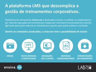 ANIMAÇÕES
SWF E GAMES
APRESENTAÇÕES
EM POWERPOINT
VÍDEOS MATERIAIS
COMPLEMENTARES
TESTES (PROVAS)
E CERTIFICADOS
Plataforma de treinamento Ensina.me é destinada a treinar e certificar os colaboradores
por meio de execuções de treinamentos criados por instrutores funcionando de maneira
ágil tanto para quem executa os treinamentos quanto para quem publica o conteúdo.
Dentre os conteúdos produzidos, o instrutor tem a possibilidade de incluir:
A plataforma LMS que descomplica a
gestão de treinamentos corporativos.
 