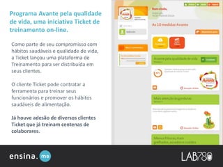 Programa Avante pela qualidade
de vida, uma iniciativa Ticket de
treinamento on-line.
Como parte de seu compromisso com
hábitos saudáveis e qualidade de vida,
a Ticket lançou uma plataforma de
Treinamento para ser distribuída em
seus clientes.
O cliente Ticket pode contratar a
ferramenta para treinar seus
funcionários e promover os hábitos
saudáveis de alimentação.
Já houve adesão de diversos clientes
Ticket que já treinam centenas de
colaborares.
 