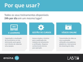 E-LEARNING GESTÃO DE CURSOS VÍDEOS ONLINE
Capacitação e atualização
de funcionários on-line,
eliminando assim gastos
com trânsito de materiais
e/ou equipes.
Acesso simples e intuitivo
para a publicação dos
módulos de treinamento
e certificados. Dispensa
conhecimento técnico
para operação.
Transmissões de vídeo ao
vivo ou gravadas
utilizando uma poderosa
plataforma internacional
de streaming de vídeo.
Todos os seus treinamentos disponíveis
24h por dia em um mesmo lugar!
Por que usar?
 