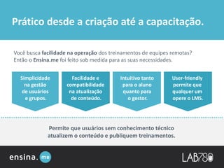 Você busca facilidade na operação dos treinamentos de equipes remotas?
Então o Ensina.me foi feito sob medida para as suas necessidades.
Simplicidade
na gestão
de usuários
e grupos.
Facilidade e
compatibilidade
na atualização
de conteúdo.
Intuitivo tanto
para o aluno
quanto para
o gestor.
User-friendly
permite que
qualquer um
opere o LMS.
Permite que usuários sem conhecimento técnico
atualizem o conteúdo e publiquem treinamentos.
Prático desde a criação até a capacitação.
 