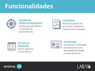 Funcionalidades
DIVISÃO EM
MÓDULOS SEQUENCIAS
Divisão que possibilita a
construção do
conhecimento.
CERTIFICADO
Geração de certificados
personalizáveis com
identidade do cliente
e nome do aluno.
RELATÓRIOS
Relatórios gerenciais
de vendas, matrículas,
andamento e avaliação.
SISTEMA DE
AVALIAÇÃO
Provas objetivas
e dissertativas.
 