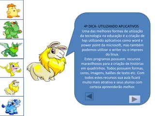 4ª DICA- UTILIZANDO APLICATIVOS
 Uma das melhores formas de utiização
da tecnologia na educação é a criação de
 hqs utilizando aplicativos como word e
 power point da microsoft, mas também
 podemos utilizar o writer ou o imprees
                 do linux.
   Estes programas possuem recursos
 maravilhosos para a criação de histórias
em quadrinhos. Todos possuem formas,
cores, imagens, balões de texto etc. Com
   todos estes recursos sua aula ficará
  muito mais atrativa e seus alunos com
       certeza apreenderão melhor.
 