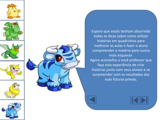 Espero que vocês tenham absorvido
  todas as dicas sobre como utilizar
     histórias em quadrinhos para
  melhorar as aulas e fazer o aluno
 compreender a matéria para nunca
             mais esquecer.
Agora aconselho a você professor que
     faça esta experiência de criar
 histórias junto com seus alunos e se
 surpreender com os resultados das
          suas futuras provas.
 