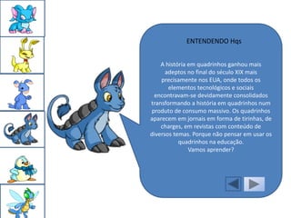 ENTENDENDO Hqs


    A história em quadrinhos ganhou mais
      adeptos no final do século XIX mais
    precisamente nos EUA, onde todos os
       elementos tecnológicos e sociais
 encontravam-se devidamente consolidados
transformando a história em quadrinhos num
produto de consumo massivo. Os quadrinhos
aparecem em jornais em forma de tirinhas, de
    charges, em revistas com conteúdo de
diversos temas. Porque não pensar em usar os
           quadrinhos na educação.
               Vamos aprender?
 