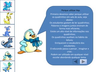 Porque utilizar Hqs
Primeiro devemos saber porque utilizar
  os quadrinhos em sala de aula, veja
                 abaixo:
Os estudantes gostam de ler quadrinhos;
 Palavras e imagens juntos ensinam de
          forma mais eficiente;
Existe um alto nível de informações nos
              quadrinhos;
  Os quadrinhos auxiliam no hábito da
                 leitura;
     Enriquecem o vocabulário dos
              estudantes;
O educando passa a pensar , imaginar e
                  criar;
 Podem ser utilizado em qualquer nível
   escolar abordando qualquer tema.
 