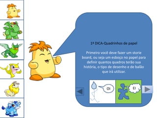 1ª DICA-Quadrinhos de papel

  Primeiro você deve fazer um storie
board, ou seja um esboço no papel para
   definir quantos quadros terão sua
 história, o tipo de desenho e de balão
              que irá utilizar.



               OI              EI
 