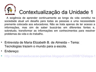 Contextualização da Unidade 1 A exigência de aprender continuamente ao longo da vida constitui na sociedade atual um desafio para todas as pessoas e uma necessidade premente colocada aos educadores. Não se trata apenas de ter acesso a informações, mas sim de saber buscá-las em diferentes fontes e, sobretudo, transformar as informações em conhecimentos para resolver problemas da vida e do trabalho.  Entrevista de Maria Elizabeth B. de Almeida – Tema: Tecnologias trazem o mundo para a escola.  Endereço:  http://midiasnaeducacao-joanirse.blogspot.com/2008/12/etapa-1-tic-na-educao.html * 13ª CREDE/CRATEÚS * NTE / LEI * SEJA LIVRE USE LINUX ! 
