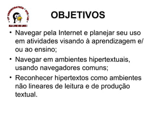 OBJETIVOS Navegar pela Internet e planejar seu uso em atividades visando à aprendizagem e/ou ao ensino; Navegar em ambientes hipertextuais, usando navegadores comuns; Reconhecer hipertextos como ambientes não lineares de leitura e de produção textual. * 13ª CREDE/CRATEÚS * NTE / LEI * SEJA LIVRE USE LINUX ! 