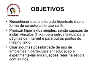 Reconhecer que a leitura do hipertexto é uma forma de co-autoria do que se lê; Produzir hipertextos simples, sendo capazes de incluir vínculos (links) para outros textos, para páginas da Internet e para outros pontos do mesmo texto; Criar algumas possibilidade de uso de ambientes hipertextuais em educação e experimentá-las em situações reais na escola, com alunos. OBJETIVOS * 13ª CREDE/CRATEÚS * NTE / LEI * SEJA LIVRE USE LINUX ! 