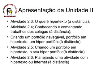 Apresentação da Unidade II Atividade 2.3: O que é hipertexto (à distância); Atividade 2.4; Conhecendo e comentando trabalhos dos colegas (à distância); Criando um portfólio navegável, portfólio em hipertexto, um hiper portfólio(à distância); Atividade 2.5: Criando um portfólio em hipertexto, o seu hiper portfólio(à distância) Atividade 2.6: Planejando uma atividade com hipertexto ou Internet (à distância) * 13ª CREDE/CRATEÚS * NTE / LEI * SEJA LIVRE USE LINUX ! 
