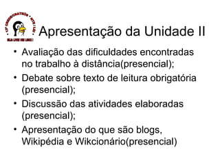 Avaliação das dificuldades encontradas no trabalho à distância(presencial); Debate sobre texto de leitura obrigatória (presencial); Discussão das atividades elaboradas (presencial); Apresentação do que são blogs, Wikipédia e Wikcionário(presencial) Apresentação da Unidade II * 13ª CREDE/CRATEÚS * NTE / LEI * SEJA LIVRE USE LINUX ! 