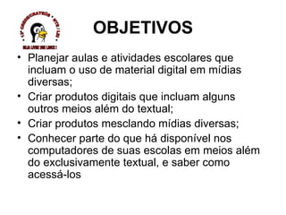 OBJETIVOS Planejar aulas e atividades escolares que incluam o uso de material digital em mídias diversas; Criar produtos digitais que incluam alguns outros meios além do textual; Criar produtos mesclando mídias diversas; Conhecer parte do que há disponível nos computadores de suas escolas em meios além do exclusivamente textual, e saber como acessá-los  * 13ª CREDE/CRATEÚS * NTE / LEI * SEJA LIVRE USE LINUX ! 