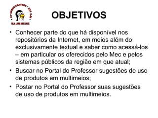 Conhecer parte do que há disponível nos repositórios da Internet, em meios além do exclusivamente textual e saber como acessá-los – em particular os oferecidos pelo Mec e pelos sistemas públicos da região em que atual; Buscar no Portal do Professor sugestões de uso de produtos em multimeios; Postar no Portal do Professor suas sugestões de uso de produtos em multimeios.  OBJETIVOS * 13ª CREDE/CRATEÚS * NTE / LEI * SEJA LIVRE USE LINUX ! 