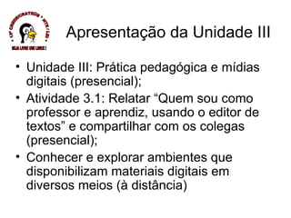 Apresentação da Unidade III Unidade III: Prática pedagógica e mídias digitais (presencial); Atividade 3.1: Relatar “Quem sou como professor e aprendiz, usando o editor de textos” e compartilhar com os colegas (presencial); Conhecer e explorar ambientes que disponibilizam materiais digitais em diversos meios (à distância) * 13ª CREDE/CRATEÚS * NTE / LEI * SEJA LIVRE USE LINUX ! 