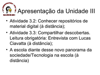Atividade 3.2: Conhecer repositórios de material digital (à distância); Atividade 3.3: Compartilhar descobertas. Leitura obrigatória: Entrevista com Lucas Ciavatta (à distância); A escola diante desse novo panorama da sociedade/Tecnologia na escola (à distância) Apresentação da Unidade III * 13ª CREDE/CRATEÚS * NTE / LEI * SEJA LIVRE USE LINUX ! 
