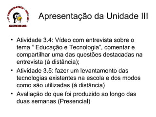 Atividade 3.4: Vídeo com entrevista sobre o tema “ Educação e Tecnologia”, comentar e compartilhar uma das questões destacadas na entrevista (à distância); Atividade 3.5: fazer um levantamento das tecnologias existentes na escola e dos modos como são utilizadas (à distância) Avaliação do que foi produzido ao longo das duas semanas (Presencial) Apresentação da Unidade III * 13ª CREDE/CRATEÚS * NTE / LEI * SEJA LIVRE USE LINUX ! 