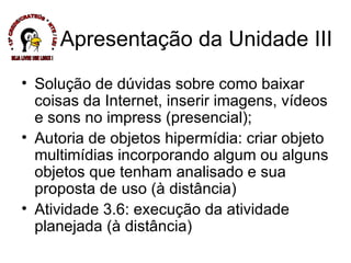 Solução de dúvidas sobre como baixar coisas da Internet, inserir imagens, vídeos e sons no impress (presencial); Autoria de objetos hipermídia: criar objeto multimídias incorporando algum ou alguns objetos que tenham analisado e sua proposta de uso (à distância) Atividade 3.6: execução da atividade planejada (à distância) Apresentação da Unidade III * 13ª CREDE/CRATEÚS * NTE / LEI * SEJA LIVRE USE LINUX ! 