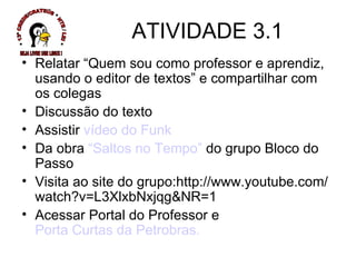 Relatar “Quem sou como professor e aprendiz, usando o editor de textos” e compartilhar com os colegas Discussão do texto  Assistir  vídeo do Funk Da obra  “Saltos no Tempo”  do grupo Bloco do Passo  Visita ao site do grupo:http://www.youtube.com/watch?v=L3XlxbNxjqg&NR=1 Acessar Portal do Professor e  Porta Curtas da Petrobras. ATIVIDADE 3.1 * 13ª CREDE/CRATEÚS * NTE / LEI * SEJA LIVRE USE LINUX ! 