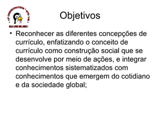 Reconhecer as diferentes concepções de currículo, enfatizando o conceito de currículo como construção social que se desenvolve por meio de ações, e integrar conhecimentos sistematizados com conhecimentos que emergem do cotidiano e da sociedade global; Objetivos * 13ª CREDE/CRATEÚS * NTE / LEI * SEJA LIVRE USE LINUX ! 