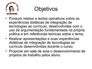 Produzir relatos e textos opinativos sobre as experiências didáticas de integração de tecnologias ao currículo, desenvolvidas com o uso de argumentação fundamentada na própria prática e em referências teóricas sobre o tema; Realizar apresentações e suas experiências didáticas de integração de tecnologias ao currículo desenvolvidas durante o curso; Propiciar em sala de aula o desenvolvimento de projetos de trabalho pelos aluno. Objetivos * 13ª CREDE/CRATEÚS * NTE / LEI * SEJA LIVRE USE LINUX ! 