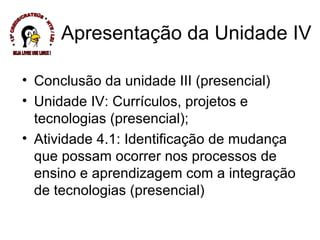 Apresentação da Unidade IV Conclusão da unidade III (presencial) Unidade IV: Currículos, projetos e tecnologias (presencial); Atividade 4.1: Identificação de mudança que possam ocorrer nos processos de ensino e aprendizagem com a integração de tecnologias (presencial) * 13ª CREDE/CRATEÚS * NTE / LEI * SEJA LIVRE USE LINUX ! 