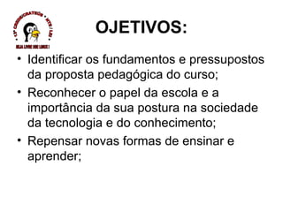 OJETIVOS: Identificar os fundamentos e pressupostos da proposta pedagógica do curso; Reconhecer o papel da escola e a importância da sua postura na sociedade da tecnologia e do conhecimento; Repensar novas formas de ensinar e aprender; * 13ª CREDE/CRATEÚS * NTE / LEI * SEJA LIVRE USE LINUX ! 